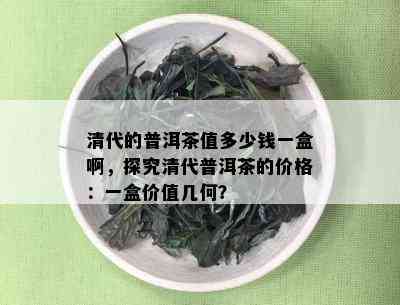 清代的普洱茶值多少钱一盒啊，探究清代普洱茶的价格：一盒价值几何？