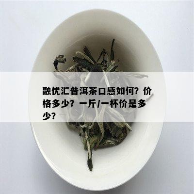 融优汇普洱茶口感如何？价格多少？一斤/一杯价是多少？