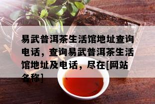 易武普洱茶生活馆地址查询电话，查询易武普洱茶生活馆地址及电话，尽在[网站名称]