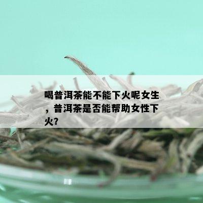 喝普洱茶能不能下火呢女生，普洱茶是否能帮助女性下火？