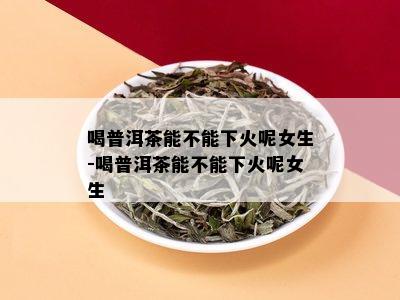 喝普洱茶能不能下火呢女生-喝普洱茶能不能下火呢女生