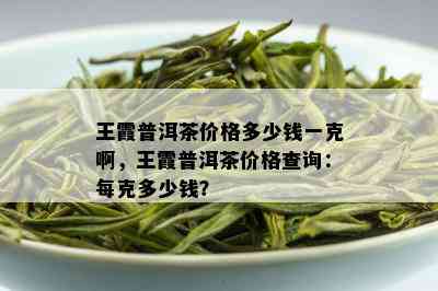 王霞普洱茶价格多少钱一克啊，王霞普洱茶价格查询：每克多少钱？