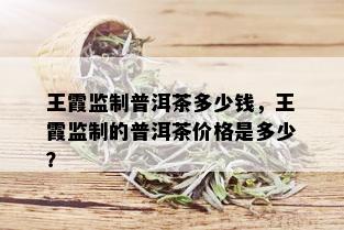 王霞监制普洱茶多少钱，王霞监制的普洱茶价格是多少？