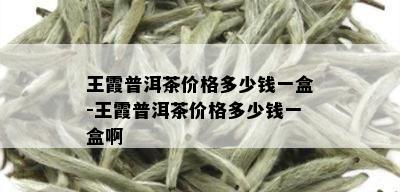 王霞普洱茶价格多少钱一盒-王霞普洱茶价格多少钱一盒啊