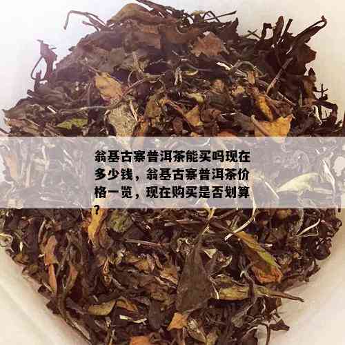 翁基古寨普洱茶能买吗现在多少钱，翁基古寨普洱茶价格一览，现在购买是否划算？