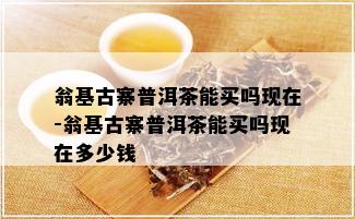 翁基古寨普洱茶能买吗现在-翁基古寨普洱茶能买吗现在多少钱