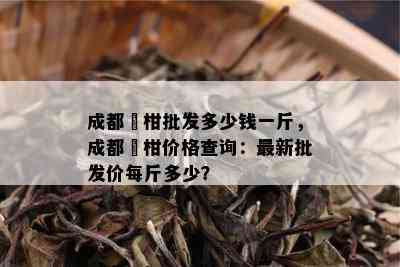 成都椪柑批发多少钱一斤，成都椪柑价格查询：最新批发价每斤多少？