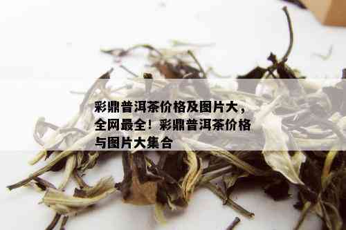 彩鼎普洱茶价格及图片大，全网最全！彩鼎普洱茶价格与图片大集合