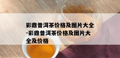 彩鼎普洱茶价格及图片大全-彩鼎普洱茶价格及图片大全及价格