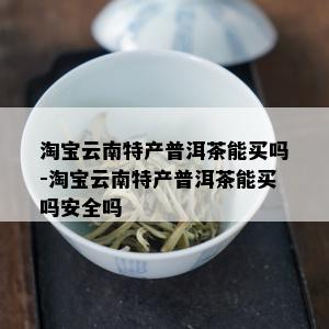 淘宝云南特产普洱茶能买吗-淘宝云南特产普洱茶能买吗安全吗