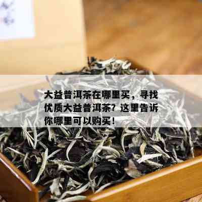 大益普洱茶在哪里买，寻找优质大益普洱茶？这里告诉你哪里可以购买！