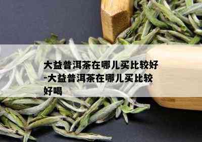 大益普洱茶在哪儿买比较好-大益普洱茶在哪儿买比较好喝