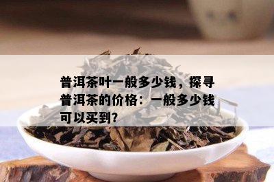 普洱茶叶一般多少钱，探寻普洱茶的价格：一般多少钱可以买到？