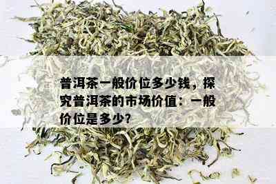 普洱茶一般价位多少钱，探究普洱茶的市场价值：一般价位是多少？