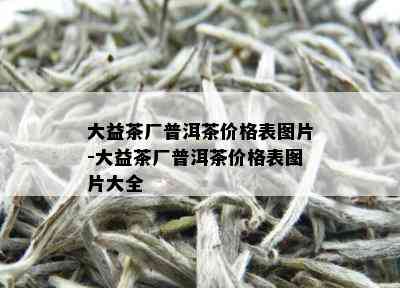 大益茶厂普洱茶价格表图片-大益茶厂普洱茶价格表图片大全