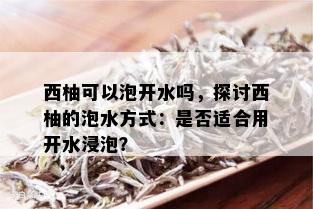 西柚可以泡开水吗，探讨西柚的泡水方式：是否适合用开水浸泡？