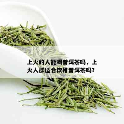 上火的人能喝普洱茶吗，上火人群适合饮用普洱茶吗？