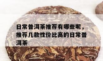 日常普洱茶推荐有哪些呢，推荐几款性价比高的日常普洱茶