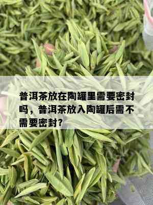 普洱茶放在陶罐里需要密封吗，普洱茶放入陶罐后需不需要密封?