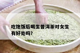 吃饱饭后喝生普洱茶对女生有好处吗？