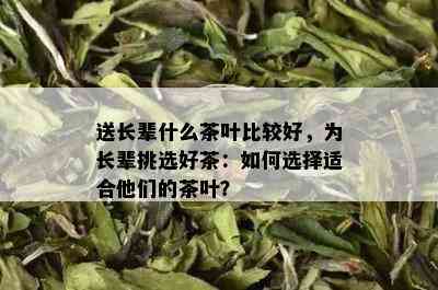 送长辈什么茶叶比较好，为长辈挑选好茶：如何选择适合他们的茶叶？