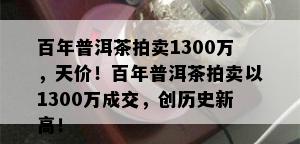 百年普洱茶拍卖1300万，天价！百年普洱茶拍卖以1300万成交，创历史新高！