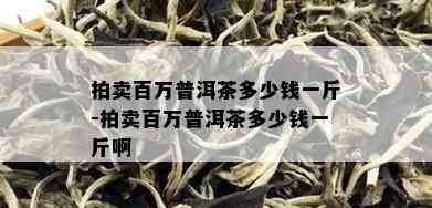 拍卖百万普洱茶多少钱一斤-拍卖百万普洱茶多少钱一斤啊