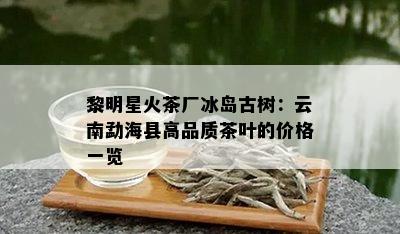 黎明星火茶厂冰岛古树：云南勐海县高品质茶叶的价格一览