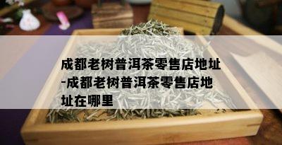 成都老树普洱茶零售店地址-成都老树普洱茶零售店地址在哪里