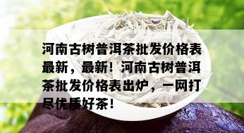 河南古树普洱茶批发价格表最新，最新！河南古树普洱茶批发价格表出炉，一网打尽优质好茶！