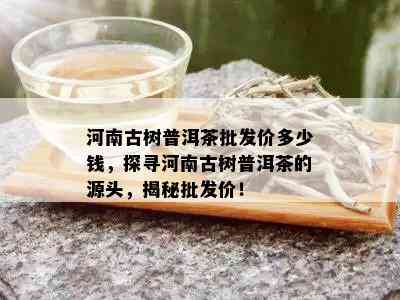 河南古树普洱茶批发价多少钱，探寻河南古树普洱茶的源头，揭秘批发价！