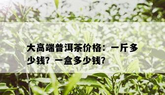 大高端普洱茶价格：一斤多少钱？一盒多少钱？