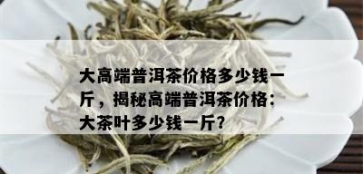 大高端普洱茶价格多少钱一斤，揭秘高端普洱茶价格：大茶叶多少钱一斤？