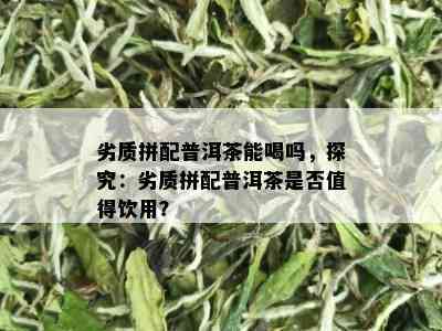 劣质拼配普洱茶能喝吗，探究：劣质拼配普洱茶是否值得饮用？