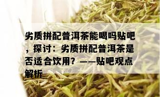 劣质拼配普洱茶能喝吗贴吧，探讨：劣质拼配普洱茶是否适合饮用？——贴吧观点解析