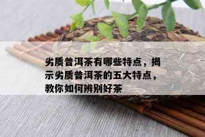 劣质普洱茶有哪些特点，揭示劣质普洱茶的五大特点，教你如何辨别好茶