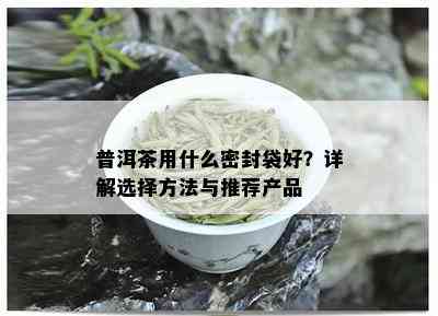 普洱茶用什么密封袋好？详解选择方法与推荐产品