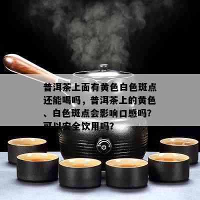 普洱茶上面有黄色白色斑点还能喝吗，普洱茶上的黄色、白色斑点会影响口感吗？可以安全饮用吗？