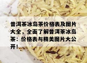 普洱茶冰岛茶价格表及图片大全，全面了解普洱茶冰岛茶：价格表与精美图片大公开！