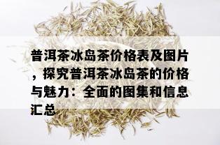 普洱茶冰岛茶价格表及图片，探究普洱茶冰岛茶的价格与魅力：全面的图集和信息汇总