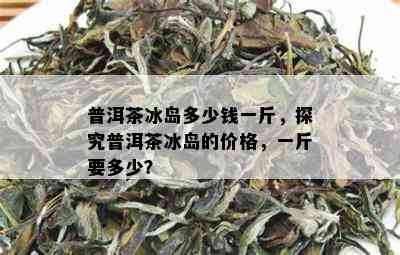 普洱茶冰岛多少钱一斤，探究普洱茶冰岛的价格，一斤要多少？