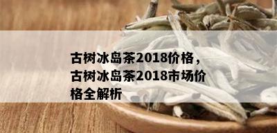 古树冰岛茶2018价格，古树冰岛茶2018市场价格全解析