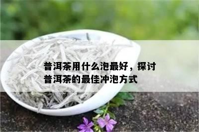 普洱茶用什么泡更好，探讨普洱茶的更佳冲泡方式