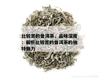 比较苦的普洱茶，品味深度：解析比较苦的普洱茶的独特魅力