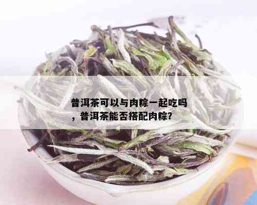 普洱茶可以与肉粽一起吃吗，普洱茶能否搭配肉粽？