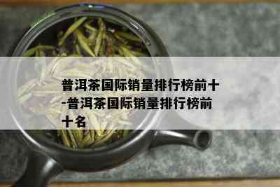 普洱茶国际销量排行榜前十-普洱茶国际销量排行榜前十名