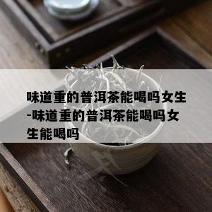 味道重的普洱茶能喝吗女生-味道重的普洱茶能喝吗女生能喝吗