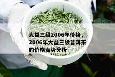 大益三级2006年价格，2006年大益三级普洱茶的价格走势分析