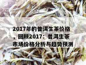 2017年的普洱生茶价格，回顾2017：普洱生茶市场价格分析与趋势预测