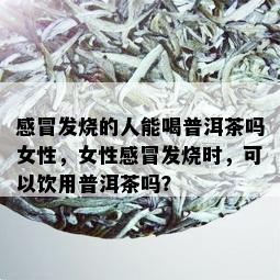 感冒发烧的人能喝普洱茶吗女性，女性感冒发烧时，可以饮用普洱茶吗？